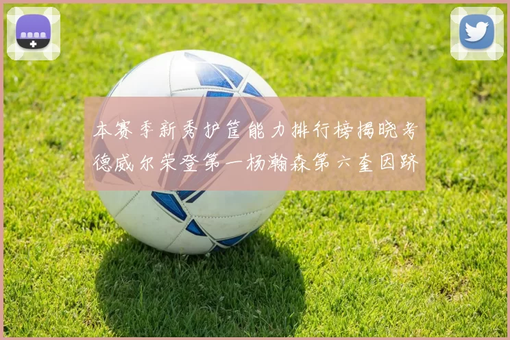本赛季新秀护筐能力排行榜揭晓考德威尔荣登第一杨瀚森第六奎因跻身前十