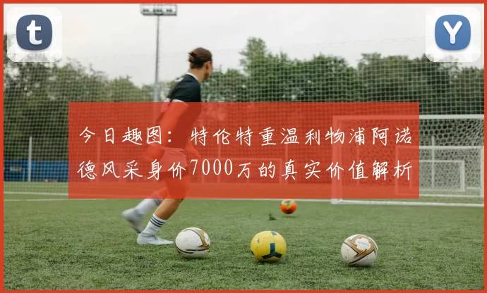 今日趣图:特伦特重温利物浦阿诺德风采身价7000万的真实价值解析