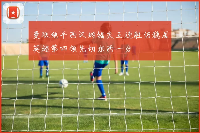 曼联绝平西汉姆错失五连胜仍稳居英超第四领先切尔西一分
