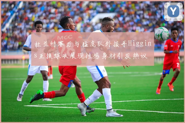 杜兰特赛后与猛虎队外接手Higgins互换球衣展现性感身材引发热议