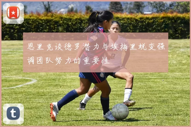 恩里克谈德罗潜力与埃梅里蜕变强调团队努力的重要性