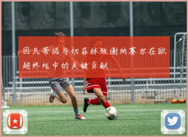因凡蒂诺与切菲林致谢纳赛尔在欧超终结中的关键贡献