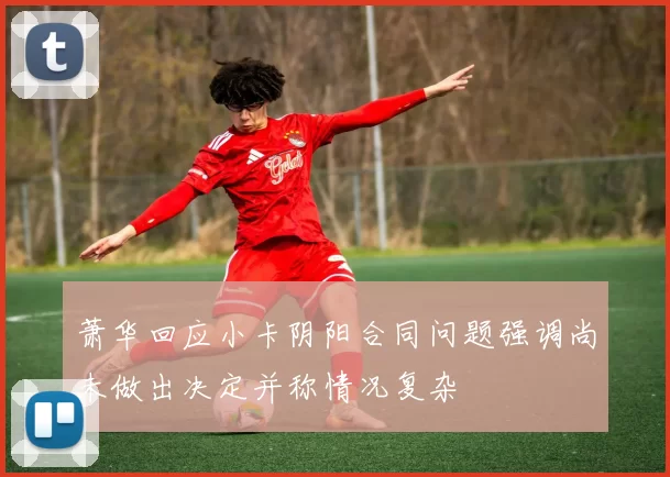 萧华回应小卡阴阳合同问题强调尚未做出决定并称情况复杂