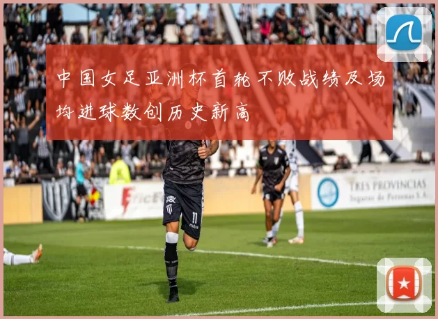 中国女足亚洲杯首轮不败战绩及场均进球数创历史新高