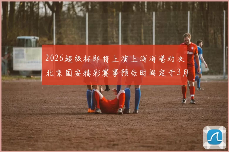 2026超级杯即将上演上海海港对决北京国安精彩赛事预告时间定于3月1日下午15点30分