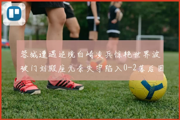 蓉城遭遇逆境白崎凌兵惊艳世界波破门刘殿座无奈失守陷入0-2落后困境