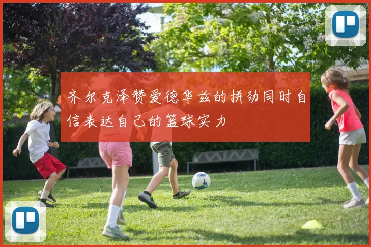 齐尔克泽赞爱德华兹的拼劲同时自信表达自己的篮球实力