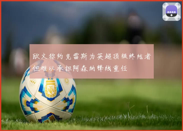 欧文称约克雷斯为英超顶级终结者但难以承担阿森纳锋线重任