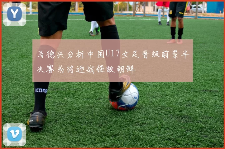 马德兴分析中国U17女足晋级前景半决赛或将迎战强敌朝鲜
