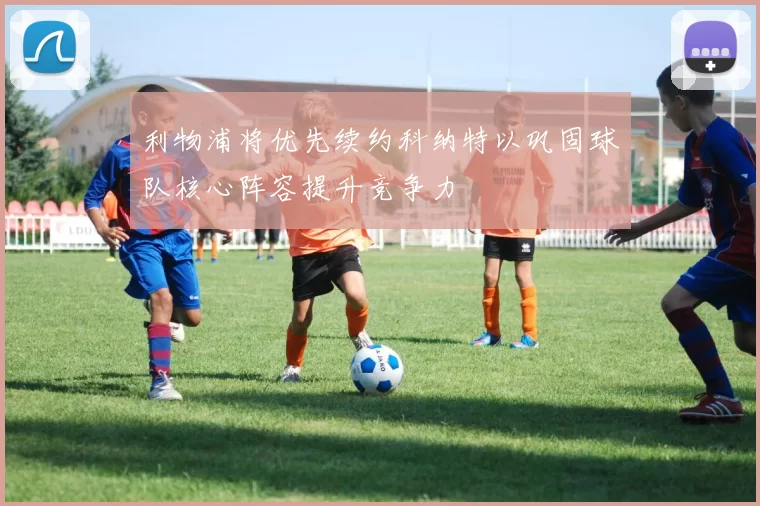 利物浦将优先续约科纳特以巩固球队核心阵容提升竞争力