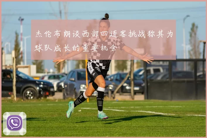 杰伦布朗谈西部四连客挑战称其为球队成长的重要机会