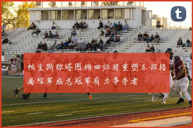 帕金斯称塔图姆回归将重塑东部格局绿军成总冠军有力争夺者