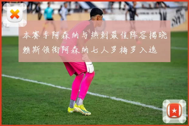 本赛季阿森纳与热刺最佳阵容揭晓赖斯领衔阿森纳七人罗梅罗入选