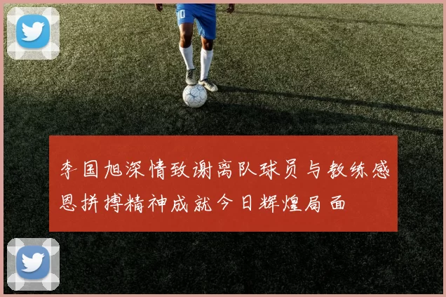 李国旭深情致谢离队球员与教练感恩拼搏精神成就今日辉煌局面