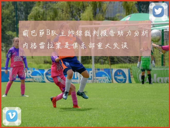 前巴萨B队主帅称裁判报告助力分析内格雷拉案是俱乐部重大失误