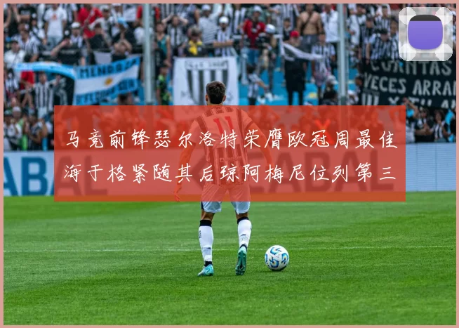 马竞前锋瑟尔洛特荣膺欧冠周最佳海于格紧随其后琼阿梅尼位列第三