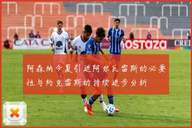 阿森纳今夏引进阿尔瓦雷斯的必要性与约克雷斯的持续进步分析