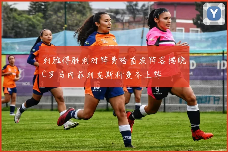 利雅得胜利对阵费哈首发阵容揭晓C罗马内菲利克斯科曼齐上阵