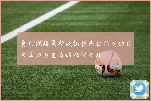 费利佩路易斯谈执教弗拉门戈的巨大压力与皇马的相似之处