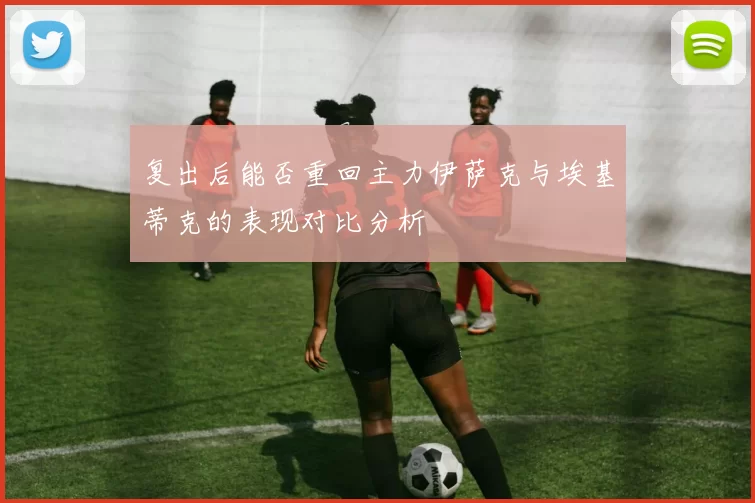 复出后能否重回主力伊萨克与埃基蒂克的表现对比分析