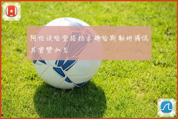 阿伦谈哈登搭档乐趣哈斯勒姆调侃其曾赞加兰