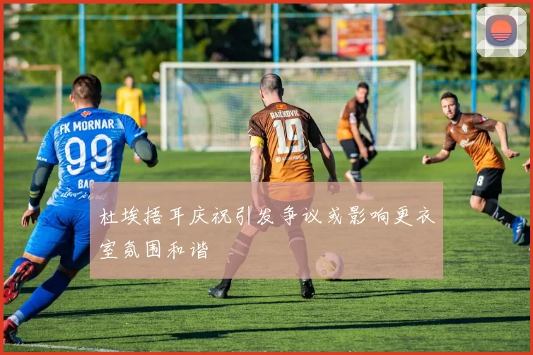 杜埃捂耳庆祝引发争议或影响更衣室氛围和谐