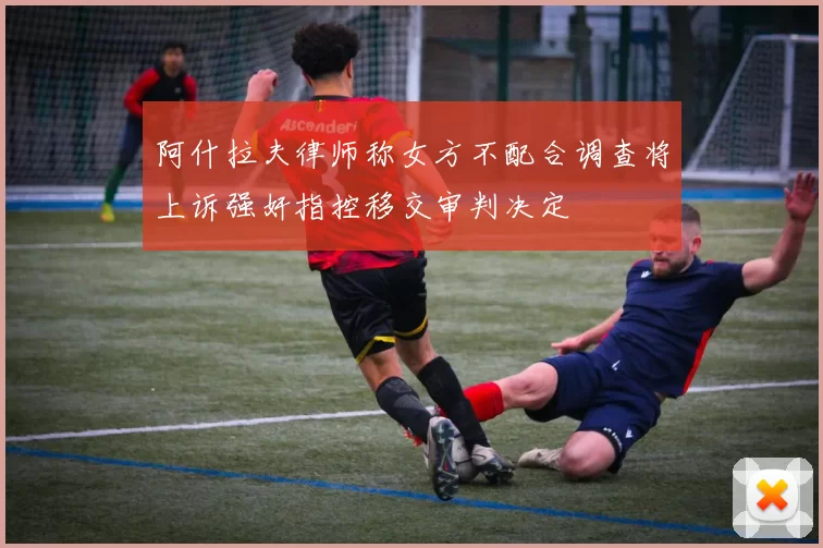 阿什拉夫律师称女方不配合调查将上诉强奸指控移交审判决定