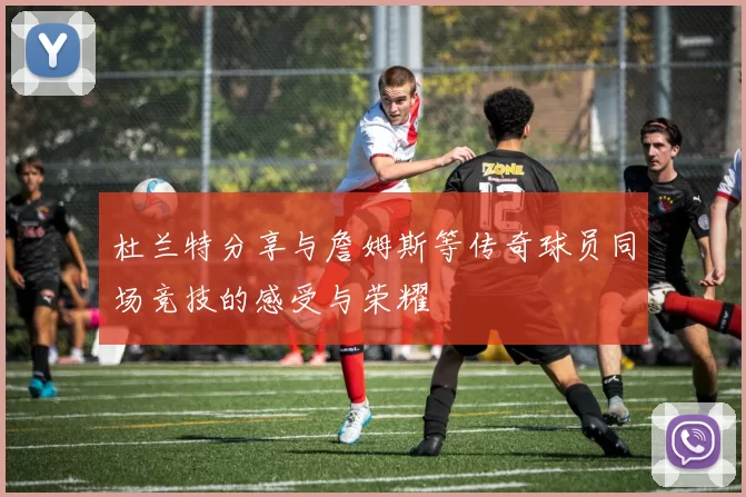 杜兰特分享与詹姆斯等传奇球员同场竞技的感受与荣耀
